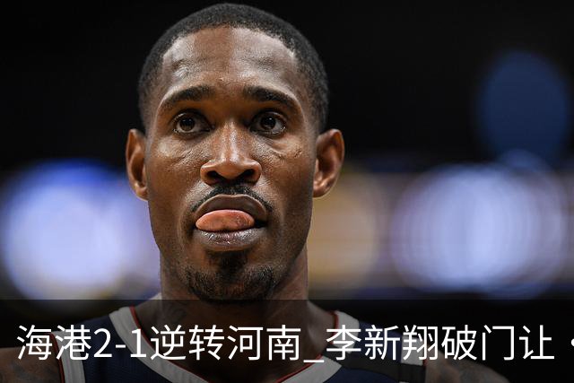 海港2-1逆转河南 李新翔破门让·克劳德制胜吾米提江送礼