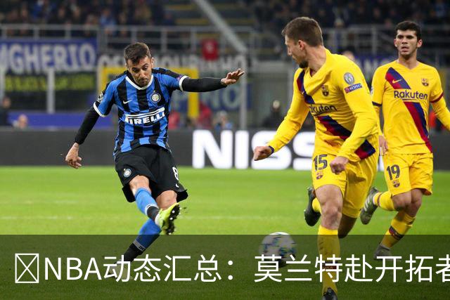 🚨NBA动态汇总：莫兰特赴开拓者 哈登商讨续约 追梦助力追詹眉